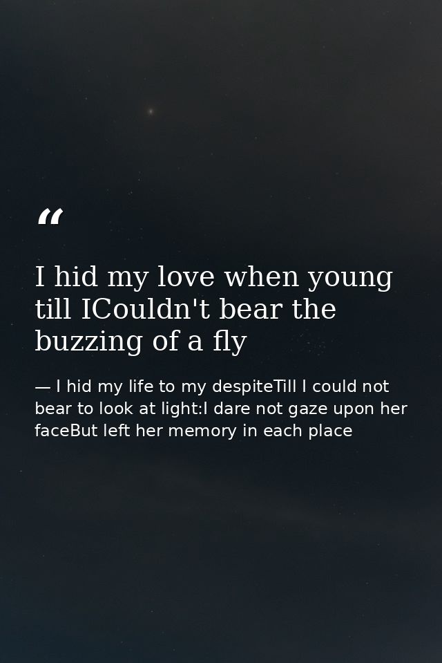 I hid my love when young till ICouldn't bear the buzzing of a fly — I hid my life to my despiteTill I could not bear to look at light:I dare not gaze upon her faceBut left her memory in each place