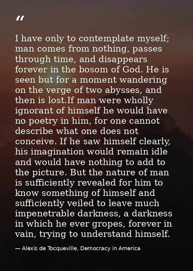 I have only to contemplate myself; man comes from nothing, passes through time, and disappears forever in the bosom of G — Alexis de Tocqueville, Democracy in America