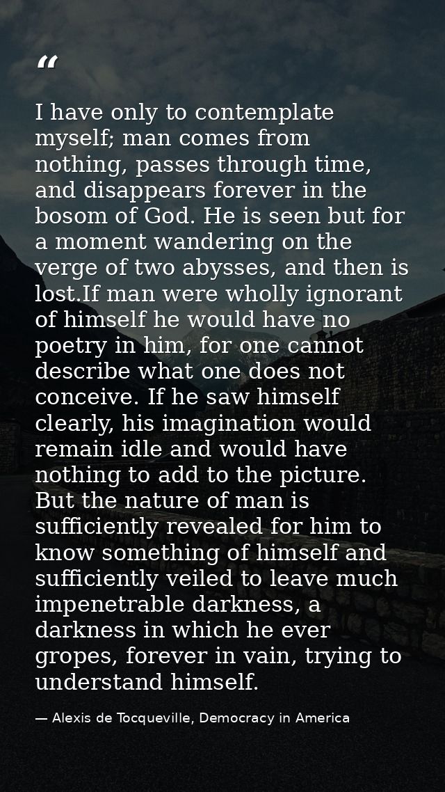 I have only to contemplate myself; man comes from nothing, passes through time, and disappears forever in the bosom of G — Alexis de Tocqueville, Democracy in America