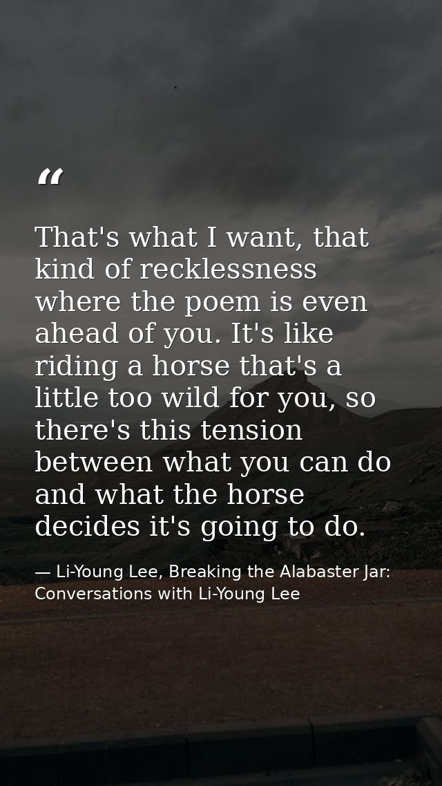That's what I want, that kind of recklessness where the poem is even ahead of you. It's like riding a horse that's a lit — Li-Young Lee, Breaking the Alabaster Jar: Conversations with Li-Young Lee