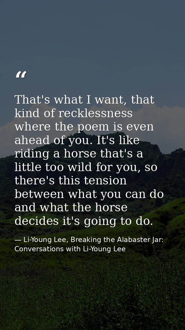 That's what I want, that kind of recklessness where the poem is even ahead of you. It's like riding a horse that's a lit — Li-Young Lee, Breaking the Alabaster Jar: Conversations with Li-Young Lee
