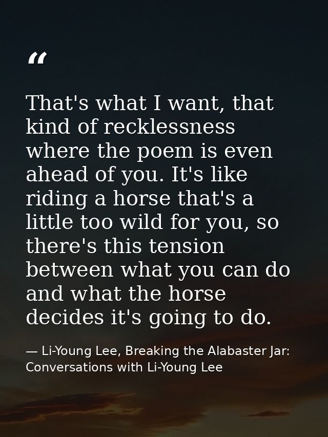 That's what I want, that kind of recklessness where the poem is even ahead of you. It's like riding a horse that's a lit — Li-Young Lee, Breaking the Alabaster Jar: Conversations with Li-Young Lee