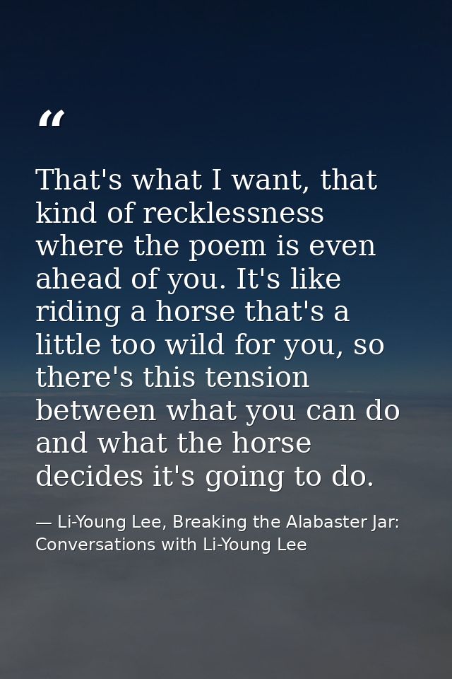 That's what I want, that kind of recklessness where the poem is even ahead of you. It's like riding a horse that's a lit — Li-Young Lee, Breaking the Alabaster Jar: Conversations with Li-Young Lee