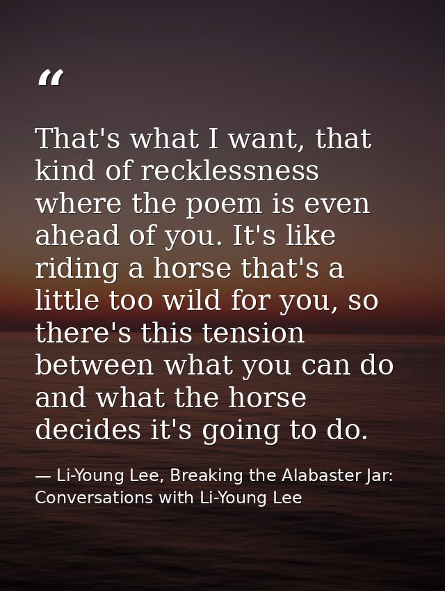 That's what I want, that kind of recklessness where the poem is even ahead of you. It's like riding a horse that's a lit — Li-Young Lee, Breaking the Alabaster Jar: Conversations with Li-Young Lee