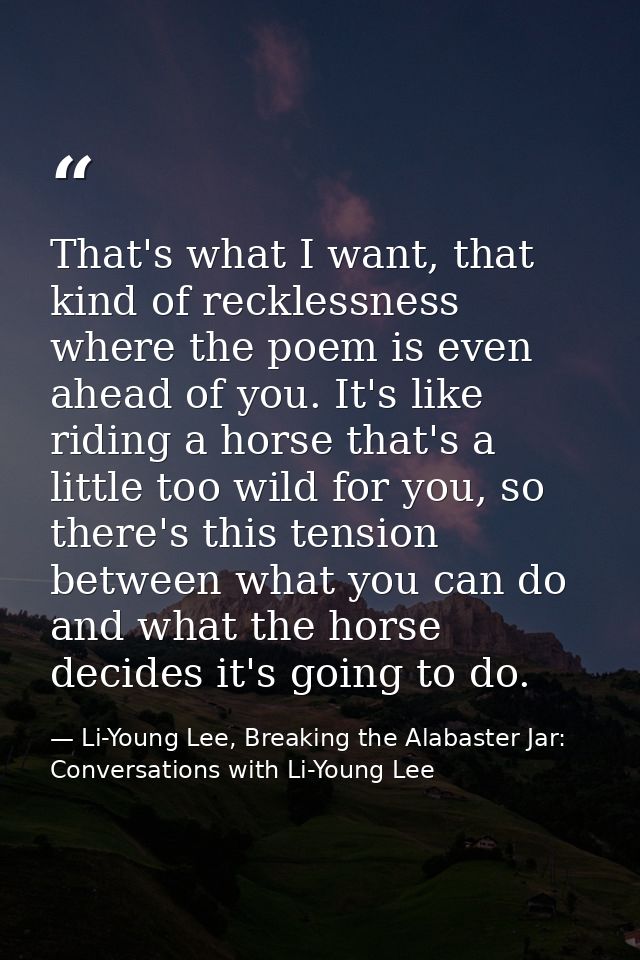 That's what I want, that kind of recklessness where the poem is even ahead of you. It's like riding a horse that's a lit — Li-Young Lee, Breaking the Alabaster Jar: Conversations with Li-Young Lee