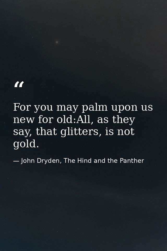 For you may palm upon us new for old:All, as they say, that glitters, is not gold. — John Dryden, The Hind and the Panther
