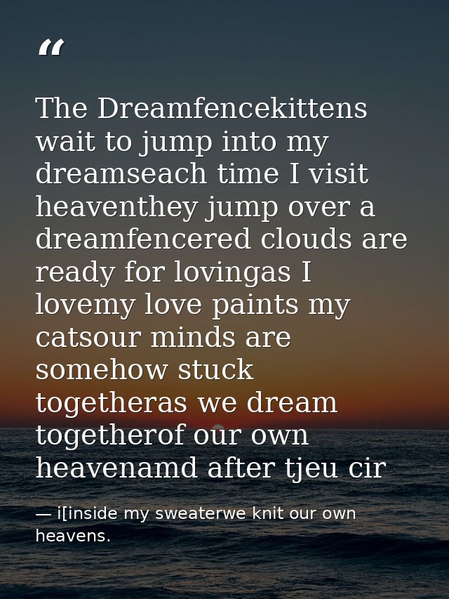 The Dreamfencekittens wait to jump into my dreamseach time I visit heaventhey jump over a dreamfencered clouds are ready — i[inside my sweaterwe knit our own heavens.
