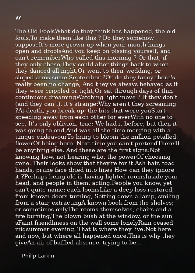 The Old FoolsWhat do they think has happened, the old fools,To make them like this ? Do they somehow supposeIt's more gr — Philip Larkin