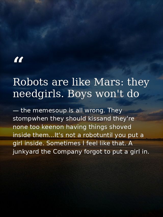 Robots are like Mars: they needgirls. Boys won't do — the memesoup is all wrong. They stompwhen they should kissand they're none too keenon having things shoved inside them...It's not a robotuntil you put a girl inside. Sometimes I feel like that. A junkyard the Company forgot to put a girl in.