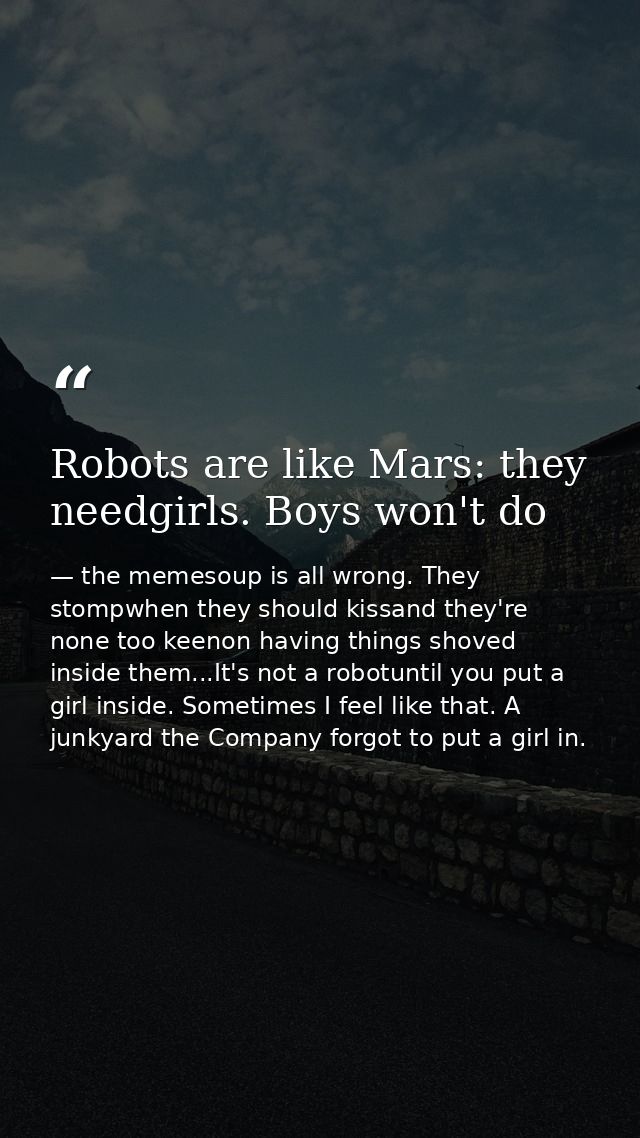 Robots are like Mars: they needgirls. Boys won't do — the memesoup is all wrong. They stompwhen they should kissand they're none too keenon having things shoved inside them...It's not a robotuntil you put a girl inside. Sometimes I feel like that. A junkyard the Company forgot to put a girl in.