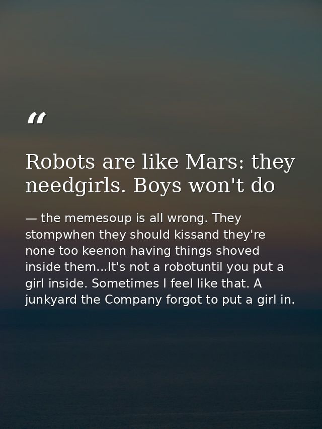Robots are like Mars: they needgirls. Boys won't do — the memesoup is all wrong. They stompwhen they should kissand they're none too keenon having things shoved inside them...It's not a robotuntil you put a girl inside. Sometimes I feel like that. A junkyard the Company forgot to put a girl in.