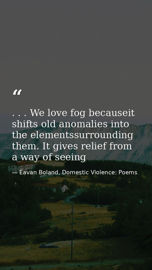 . . . We love fog becauseit shifts old anomalies into the elementssurrounding them. It gives relief from a way of seeing — Eavan Boland, Domestic Violence: Poems