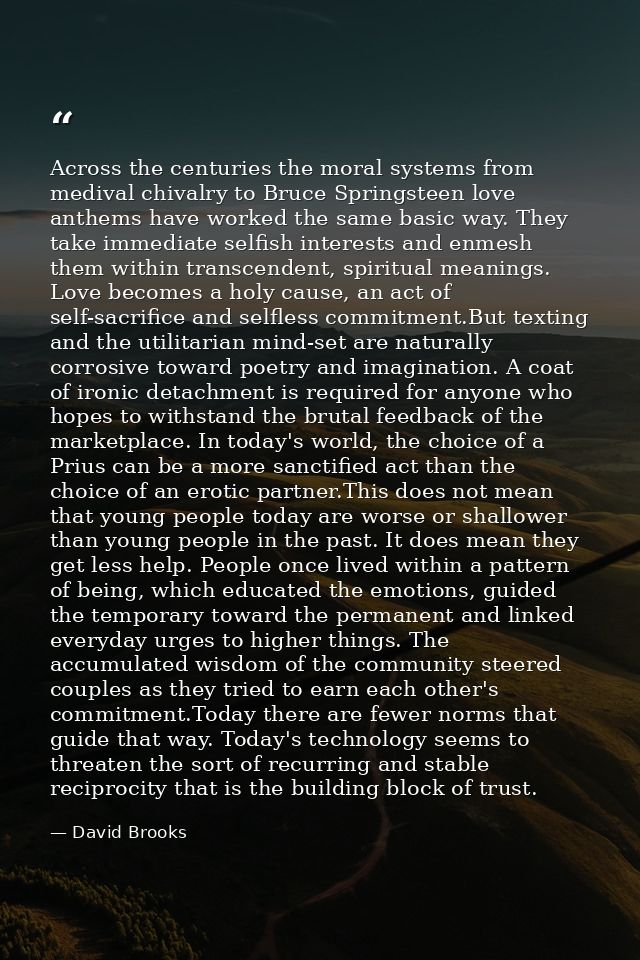 Across the centuries the moral systems from medival chivalry to Bruce Springsteen love anthems have worked the same basi — David Brooks