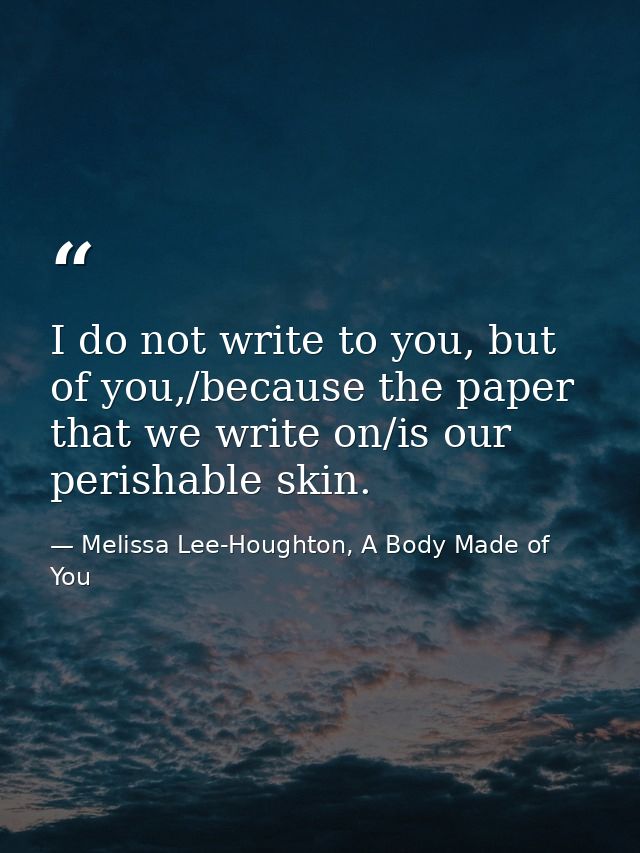 I do not write to you, but of you,/because the paper that we write on/is our perishable skin. — Melissa Lee-Houghton, A Body Made of You