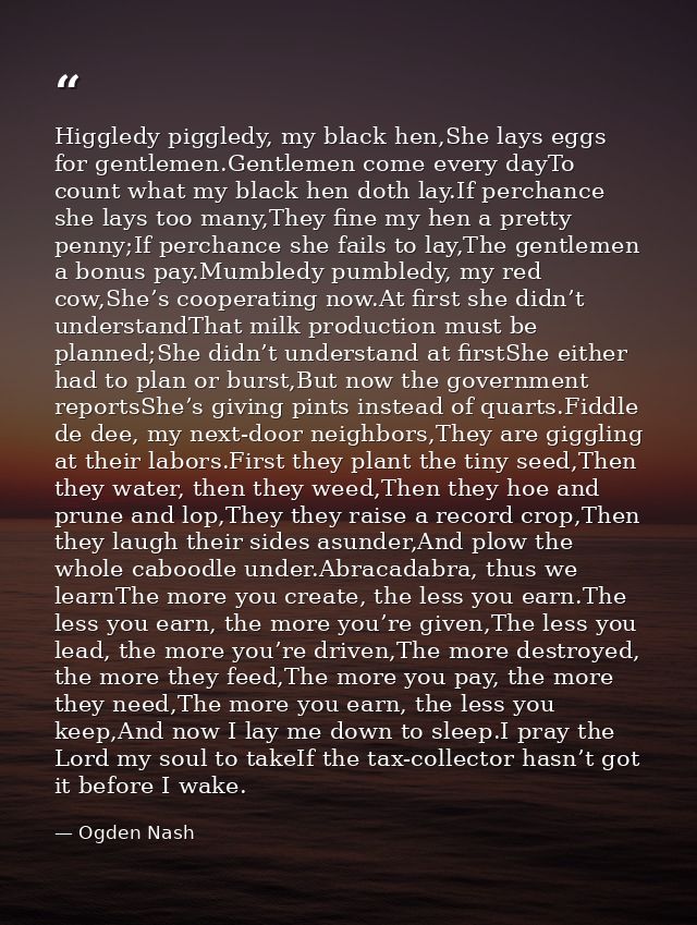 Higgledy piggledy, my black hen,She lays eggs for gentlemen.Gentlemen come every dayTo count what my black hen doth lay. — Ogden Nash