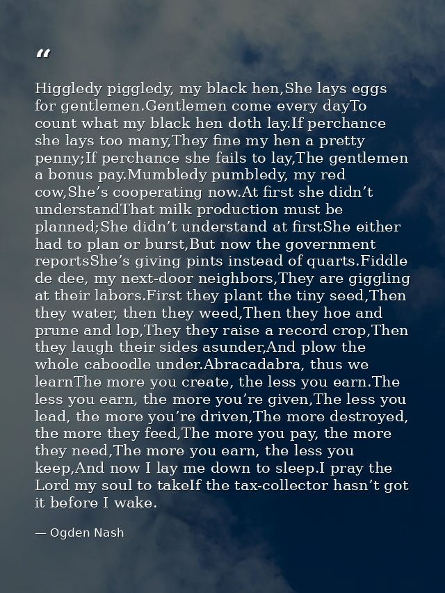 Higgledy piggledy, my black hen,She lays eggs for gentlemen.Gentlemen come every dayTo count what my black hen doth lay. — Ogden Nash
