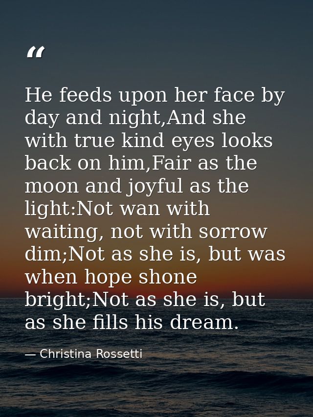 He feeds upon her face by day and night,And she with true kind eyes looks back on him,Fair as the moon and joyful as the — Christina Rossetti