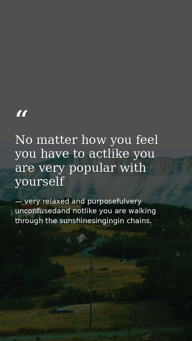 No matter how you feel you have to actlike you are very popular with yourself — very relaxed and purposefulvery unconfusedand notlike you are walking through the sunshinesingingin chains.