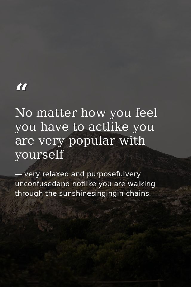 No matter how you feel you have to actlike you are very popular with yourself — very relaxed and purposefulvery unconfusedand notlike you are walking through the sunshinesingingin chains.