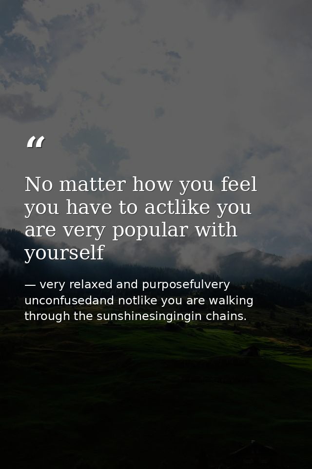 No matter how you feel you have to actlike you are very popular with yourself — very relaxed and purposefulvery unconfusedand notlike you are walking through the sunshinesingingin chains.