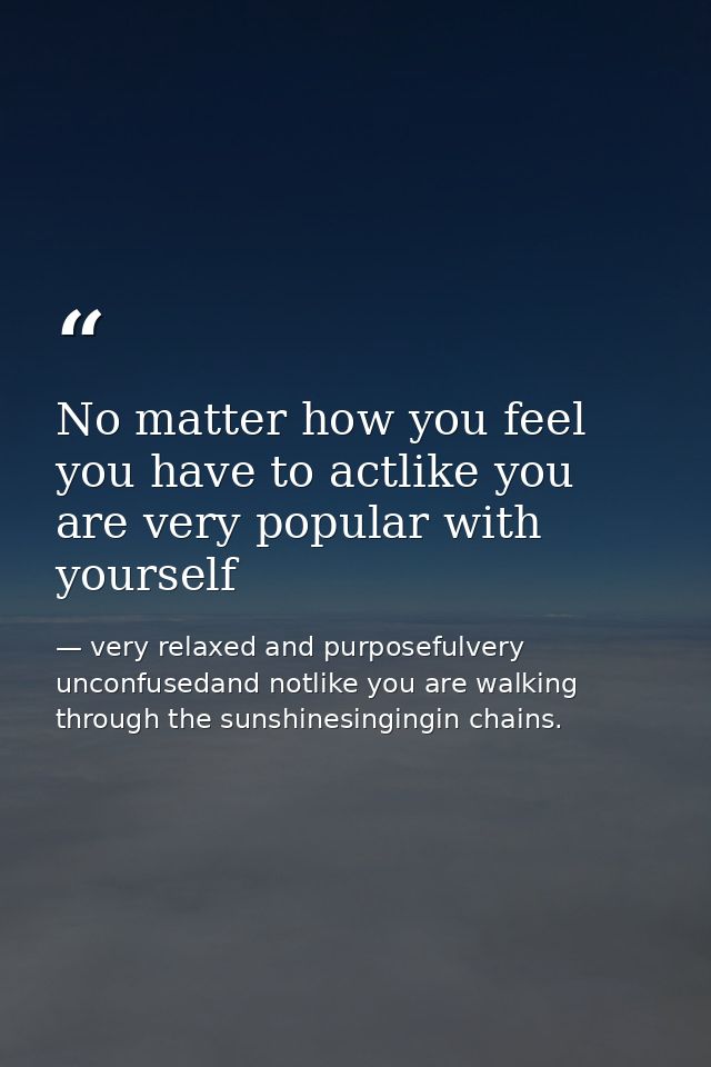 No matter how you feel you have to actlike you are very popular with yourself — very relaxed and purposefulvery unconfusedand notlike you are walking through the sunshinesingingin chains.