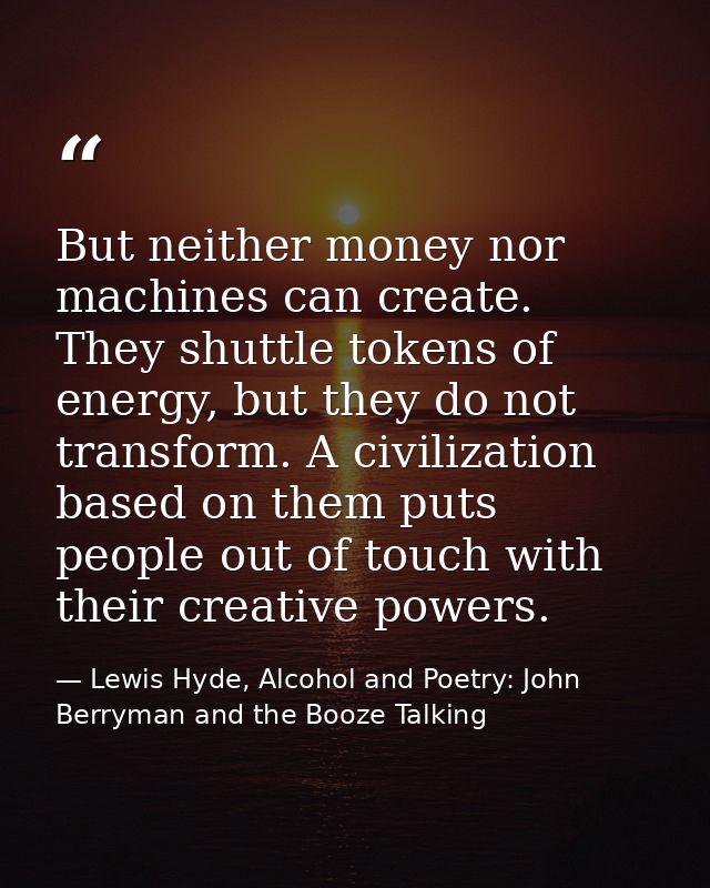 But neither money nor machines can create. They shuttle tokens of energy, but they do not transform. A civilization base — Lewis Hyde, Alcohol and Poetry: John Berryman and the Booze Talking