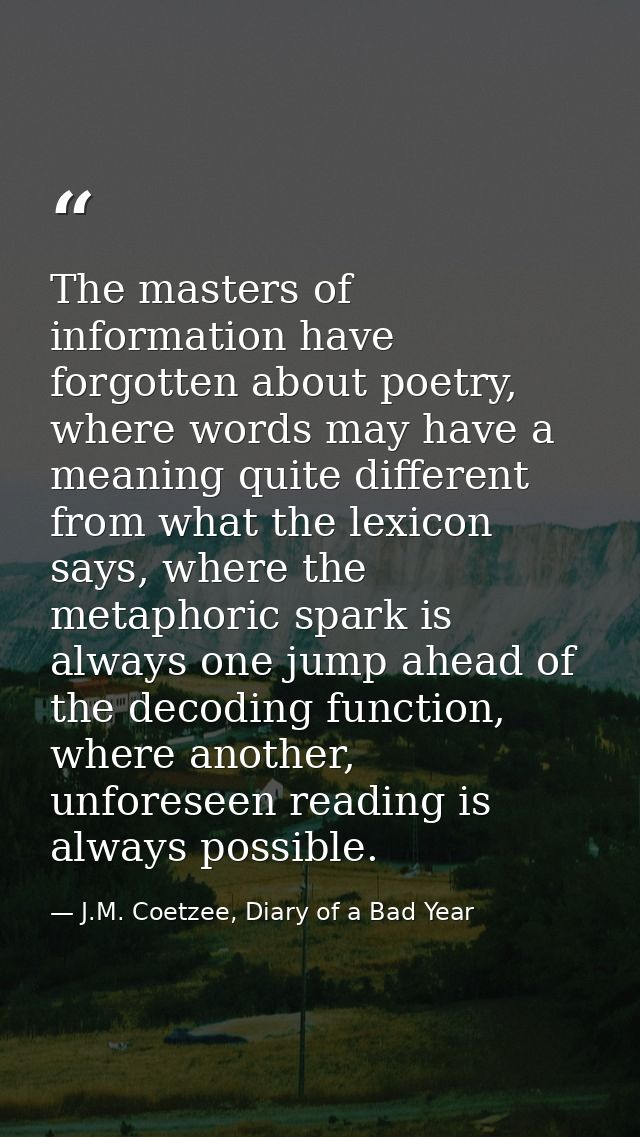 The masters of information have forgotten about poetry, where words may have a meaning quite different from what the lex — J.M. Coetzee, Diary of a Bad Year