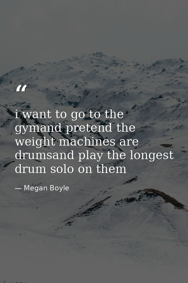 i want to go to the gymand pretend the weight machines are drumsand play the longest drum solo on them — Megan Boyle