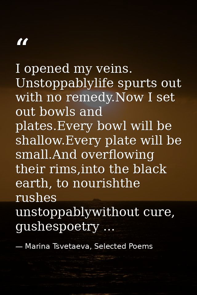I opened my veins. Unstoppablylife spurts out with no remedy.Now I set out bowls and plates.Every bowl will be shallow.E — Marina Tsvetaeva, Selected Poems