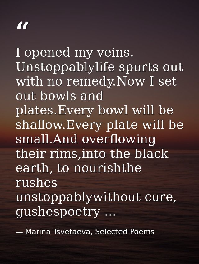 I opened my veins. Unstoppablylife spurts out with no remedy.Now I set out bowls and plates.Every bowl will be shallow.E — Marina Tsvetaeva, Selected Poems