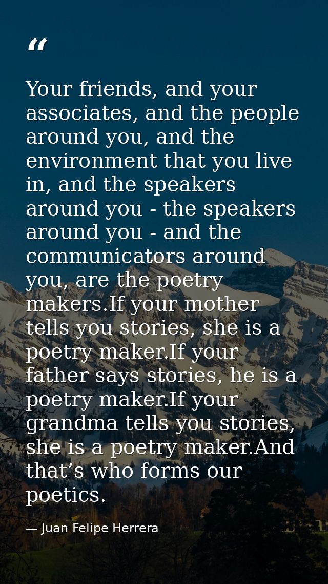 Your friends, and your associates, and the people around you, and the environment that you live in, and the speakers aro — Juan Felipe Herrera