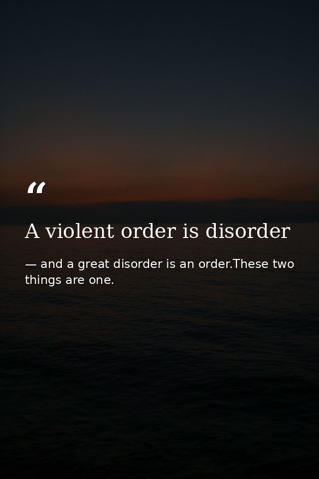 A violent order is disorder — and a great disorder is an order.These two things are one.