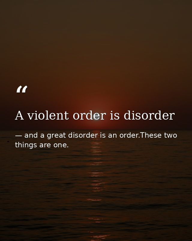 A violent order is disorder — and a great disorder is an order.These two things are one.