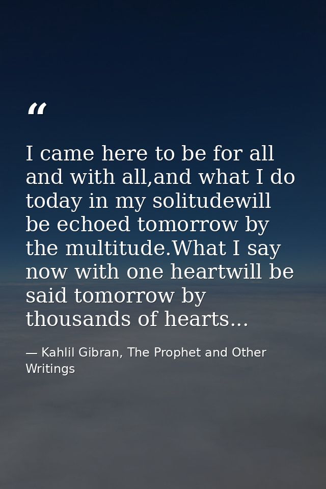 I came here to be for all and with all,and what I do today in my solitudewill be echoed tomorrow by the multitude.What I — Kahlil Gibran, The Prophet and Other Writings