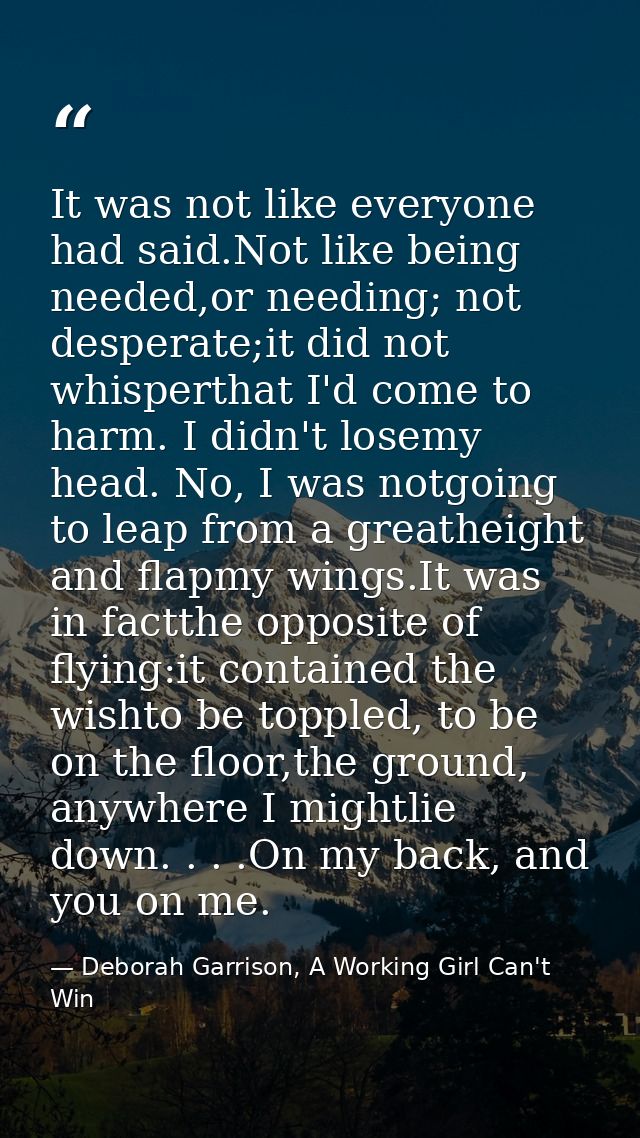 It was not like everyone had said.Not like being needed,or needing; not desperate;it did not whisperthat I'd come to har — Deborah Garrison, A Working Girl Can't Win