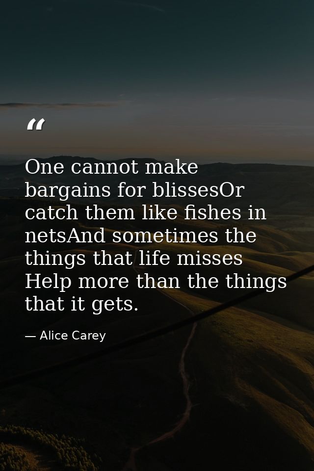 One cannot make bargains for blissesOr catch them like fishes in netsAnd sometimes the things that life misses Help more — Alice Carey