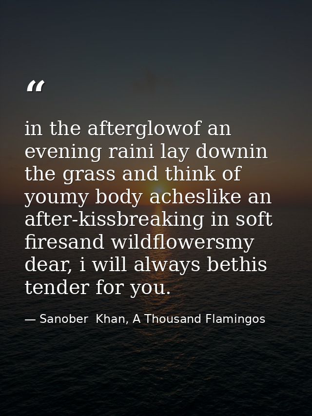 in the afterglowof an evening raini lay downin the grass and think of youmy body acheslike an after-kissbreaking in soft — Sanober  Khan, A Thousand Flamingos