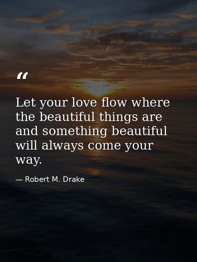 Let your love flow where the beautiful things are and something beautiful will always come your way. — Robert M. Drake