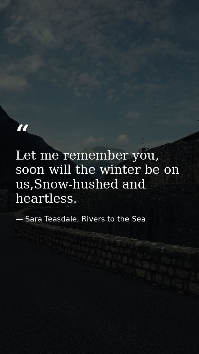 Let me remember you, soon will the winter be on us,Snow-hushed and heartless. — Sara Teasdale, Rivers to the Sea
