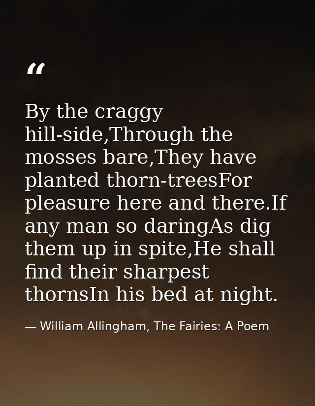 By the craggy hill-side,Through the mosses bare,They have planted thorn-treesFor pleasure here and there.If any man so d — William Allingham, The Fairies: A Poem