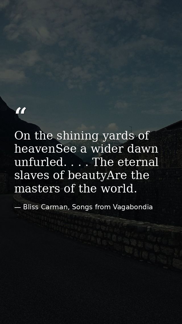 On the shining yards of heavenSee a wider dawn unfurled. . . . The eternal slaves of beautyAre the masters of the world. — Bliss Carman, Songs from Vagabondia