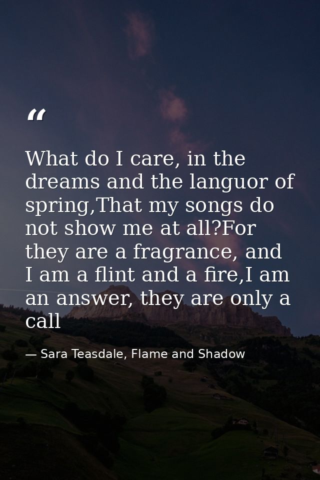 What do I care, in the dreams and the languor of spring,That my songs do not show me at all?For they are a fragrance, an — Sara Teasdale, Flame and Shadow