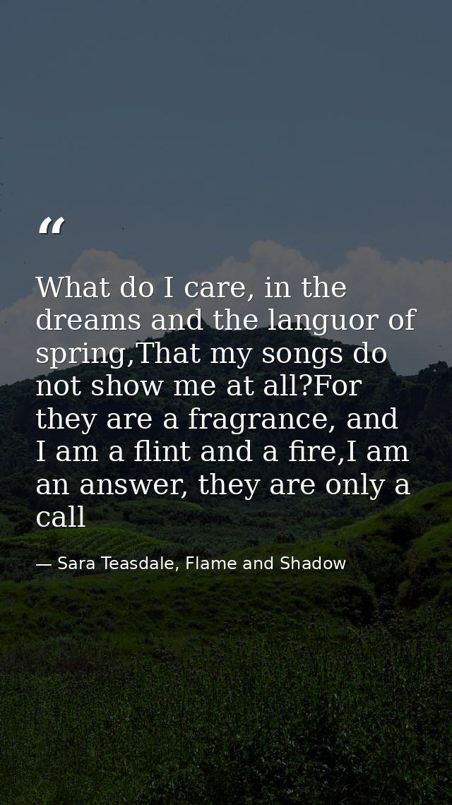 What do I care, in the dreams and the languor of spring,That my songs do not show me at all?For they are a fragrance, an — Sara Teasdale, Flame and Shadow