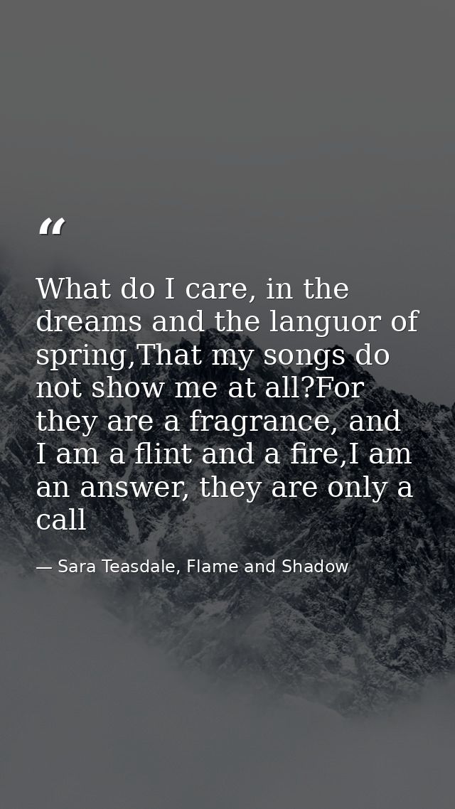 What do I care, in the dreams and the languor of spring,That my songs do not show me at all?For they are a fragrance, an — Sara Teasdale, Flame and Shadow