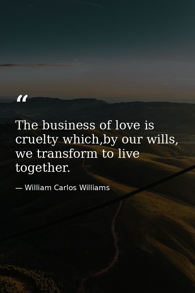 The business of love is cruelty which,by our wills, we transform to live together. — William Carlos Williams