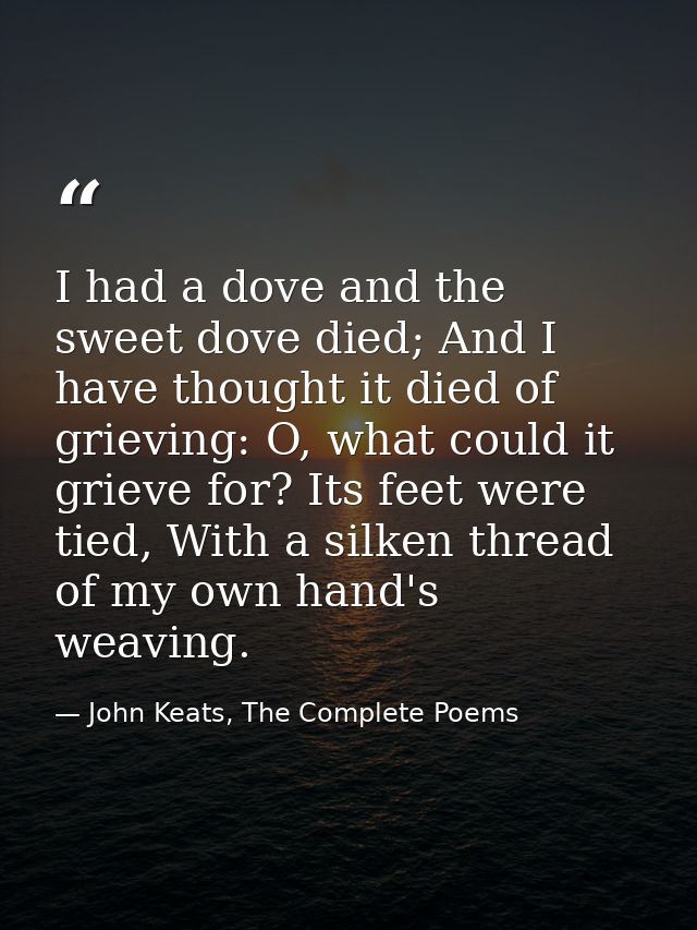 I had a dove and the sweet dove died; And I have thought it died of grieving: O, what could it grieve for? Its feet were — John Keats, The Complete Poems