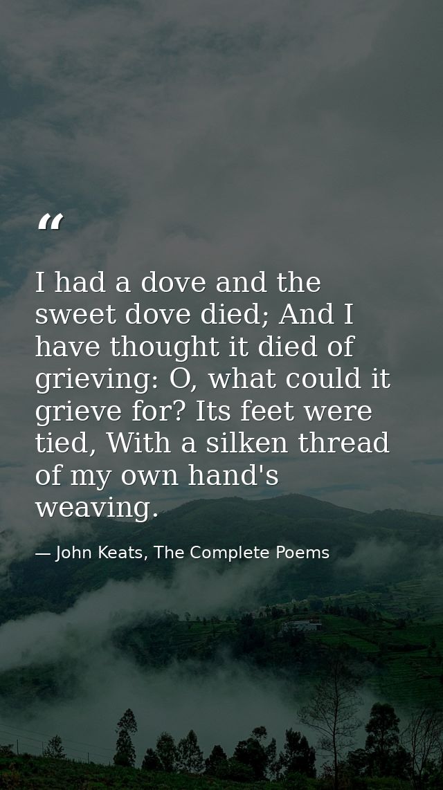 I had a dove and the sweet dove died; And I have thought it died of grieving: O, what could it grieve for? Its feet were — John Keats, The Complete Poems