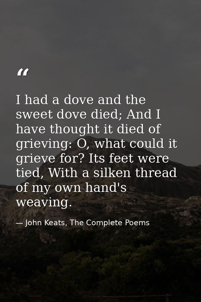 I had a dove and the sweet dove died; And I have thought it died of grieving: O, what could it grieve for? Its feet were — John Keats, The Complete Poems