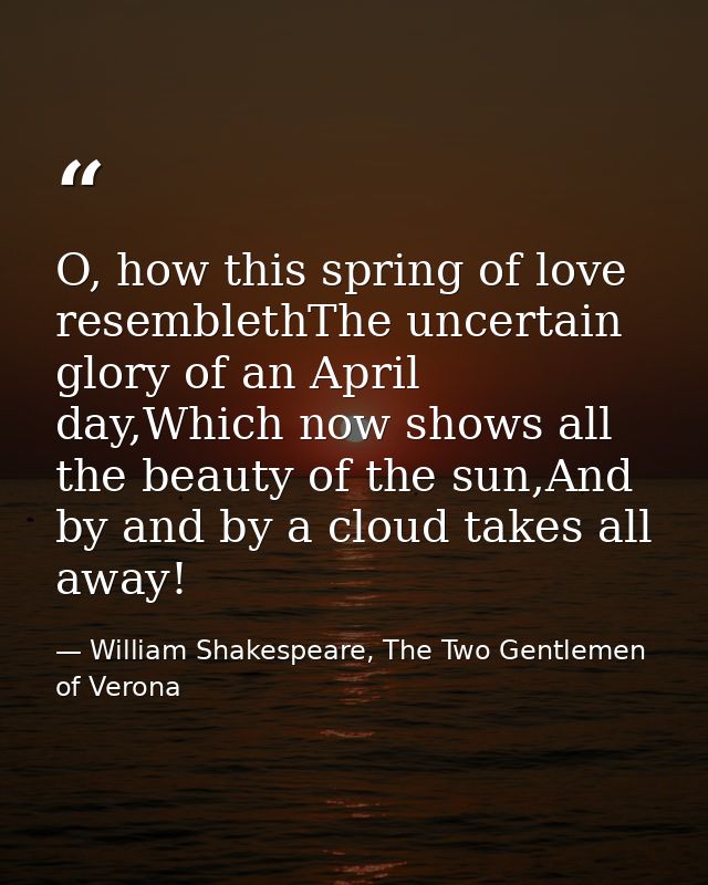 O, how this spring of love resemblethThe uncertain glory of an April day,Which now shows all the beauty of the sun,And b — William Shakespeare, The Two Gentlemen of Verona
