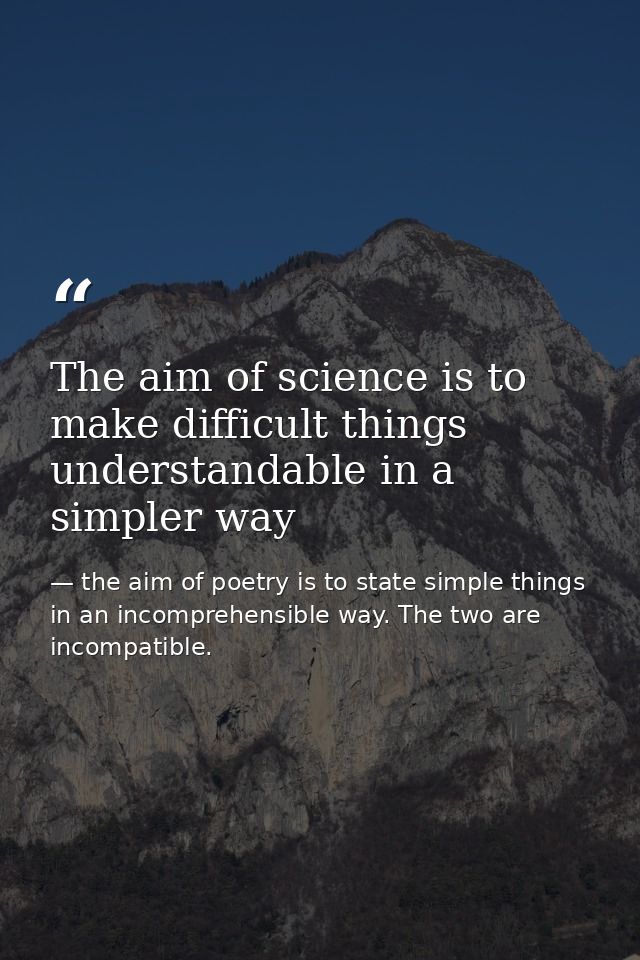 The aim of science is to make difficult things understandable in a simpler way — the aim of poetry is to state simple things in an incomprehensible way. The two are incompatible.